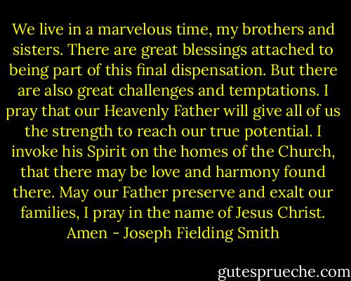 We live in a marvelous time, my brothers and sisters. There are great blessings attached to being part of this final dispensation. But there are also great challenges and temptations. I pray that our Heavenly Father will give all of us the strength to reach our true potential. I invoke his Spirit on the homes of the Church, that there may be love and harmony found there. May our Father preserve and exalt our families, I pray in the name of Jesus Christ. Amen - Joseph Fielding Smith