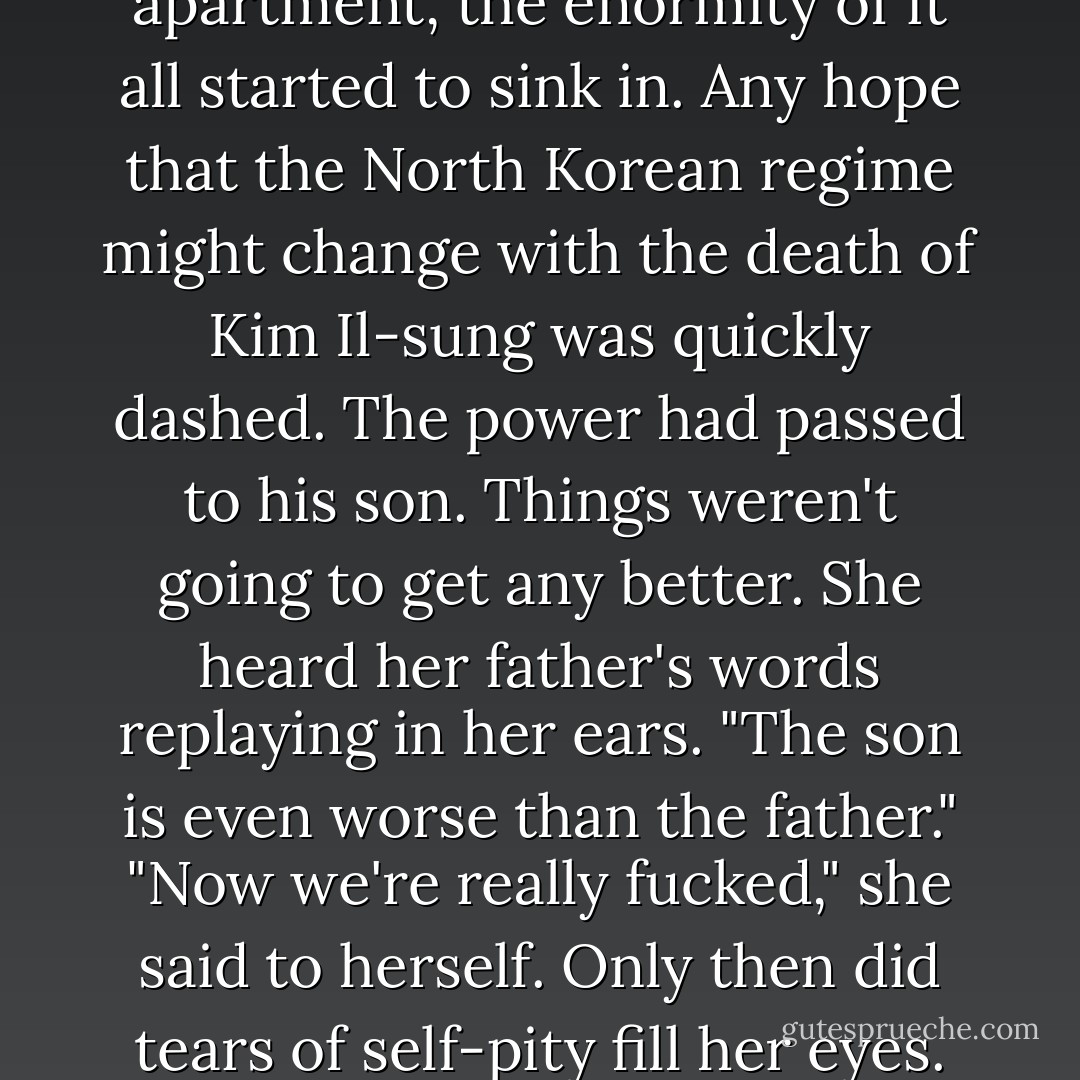 As she sat alone in the apartment, the enormity of it all started to sink in. Any hope that the North Korean regime might change with the death of Kim Il-sung was quickly dashed. The power had passed to his son. Things weren't going to get any better. She heard her father's words replaying in her ears. "The son is even worse than the father." "Now we're really fucked," she said to herself. Only then did tears of self-pity fill her eyes. - Barbara Demick