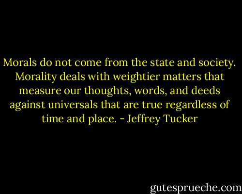 Morals do not come from the state and society. Morality deals with weightier matters that measure our thoughts, words, and deeds against universals that are true regardless of time and place. - Jeffrey Tucker