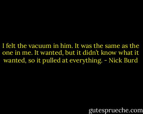 I felt the vacuum in him. It was the same as the one in me. It wanted, but it didn’t know what it wanted, so it pulled at everything. - Nick Burd