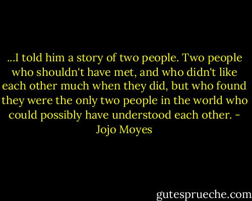 ...I told him a story of two people. Two people who shouldn't have met, and who didn't like each other much when they did, but who found they were the only two people in the world who could possibly have understood each other. - Jojo Moyes
