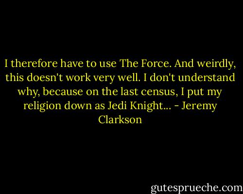 I therefore have to use The Force. And weirdly, this doesn't work very well. I don't understand why, because on the last census, I put my religion down as Jedi Knight... - Jeremy Clarkson
