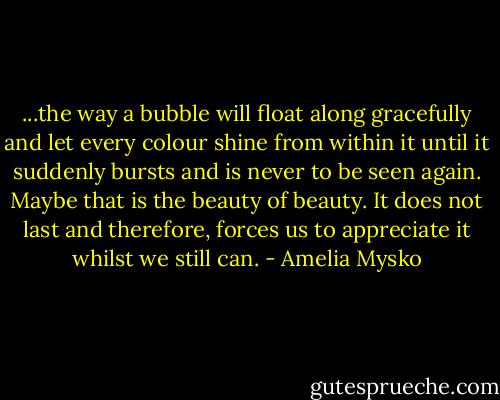 ...the way a bubble will float along gracefully and let every colour shine from within it until it suddenly bursts and is never to be seen again. Maybe that is the beauty of beauty. It does not last and therefore, forces us to appreciate it whilst we still can. - Amelia Mysko