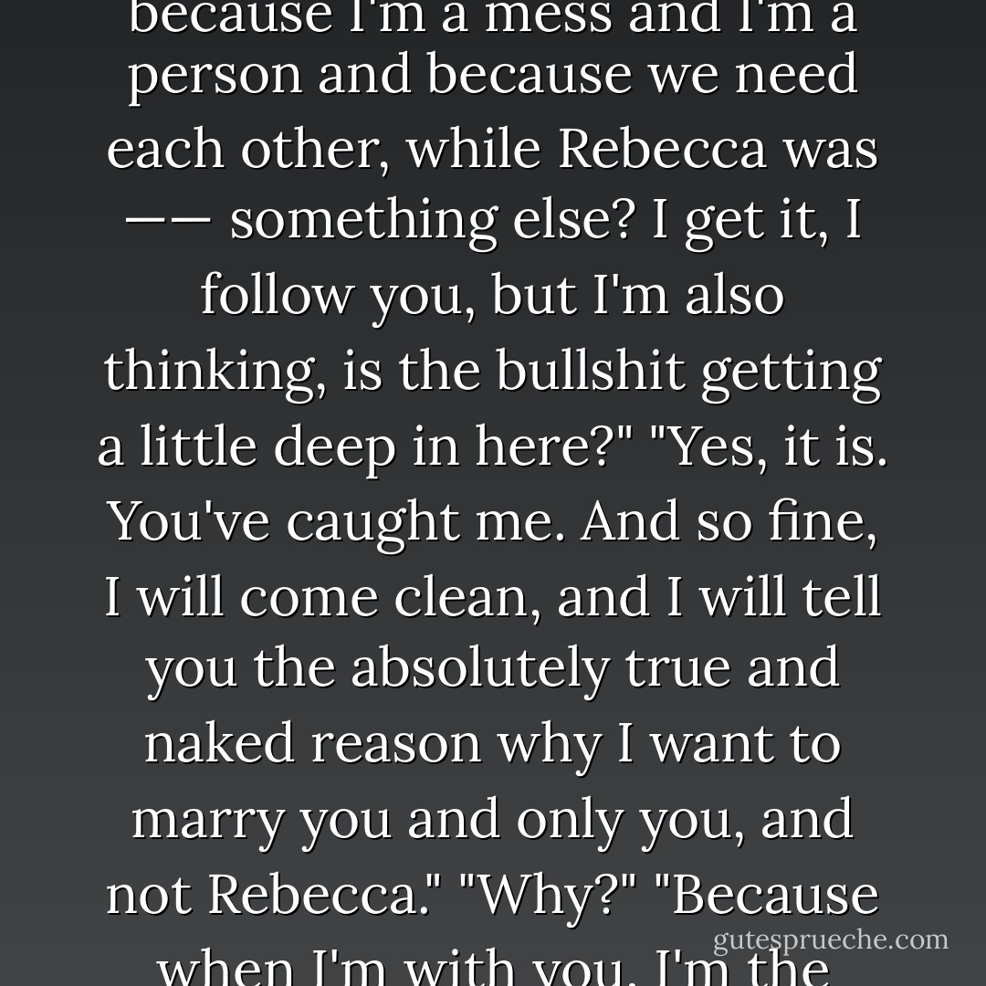 wait," I said. "so you're saying that you proposed to me because I'm a mess and I'm a person and because we need each other, while Rebecca was —— something else? I get it, I follow you, but I'm also thinking, is the bullshit getting a little deep in here?"<br />"Yes, it is. You've caught me. And so fine, I will come clean, and I will tell you the absolutely true and naked reason why I want to marry you and only you, and not Rebecca."<br />"Why?"<br />"Because when I'm with you, I'm the pretty one. - Paul Rudnick