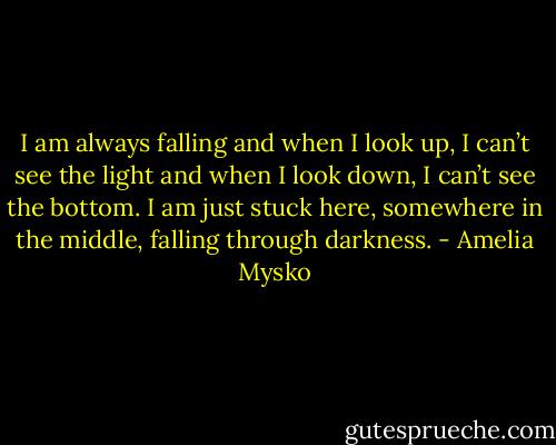 I am always falling and when I look up, I can’t see the light and when I look down, I can’t see the bottom. I am just stuck here, somewhere in the middle, falling through darkness. - Amelia Mysko