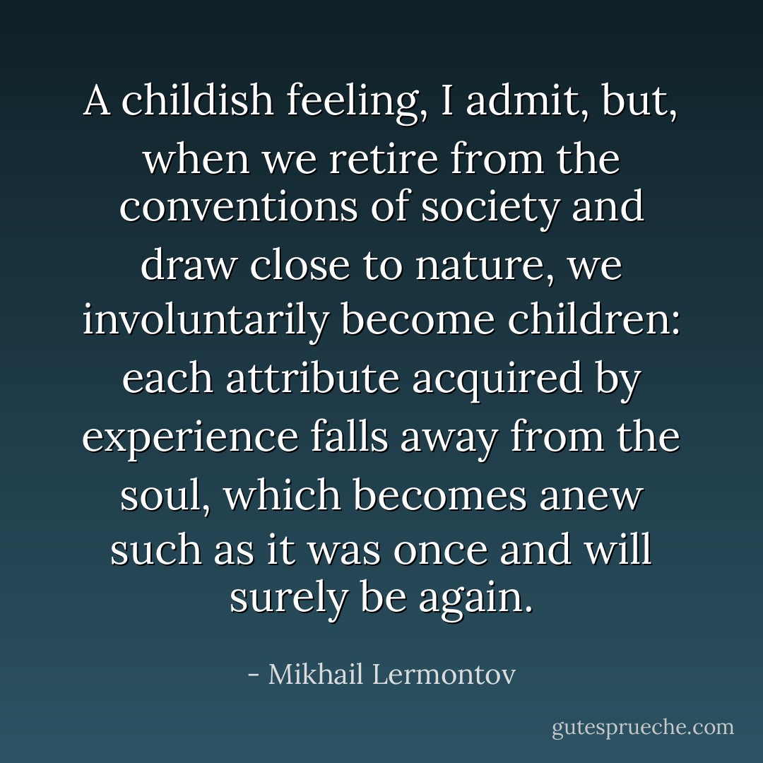 A childish feeling, I admit, but, when we retire from the conventions of society and draw close to nature, we involuntarily become children: each attribute acquired by experience falls away from the soul, which becomes anew such as it was once and will surely be again. - Mikhail Lermontov