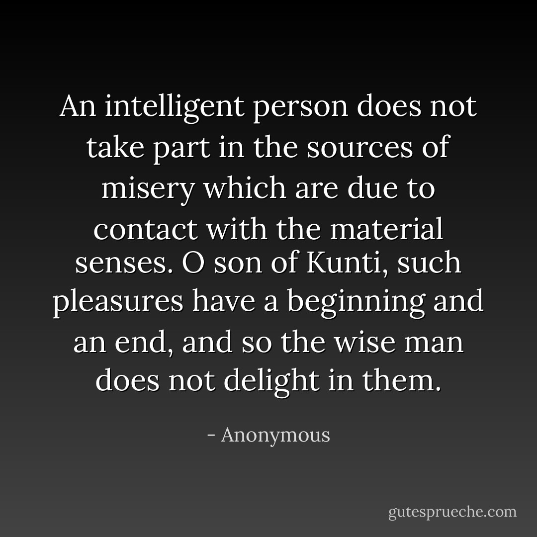 An intelligent person does not take part in the sources of misery which are due to contact with the material senses. O son of Kunti, such pleasures have a beginning and an end, and so the wise man does not delight in them. - Anonymous