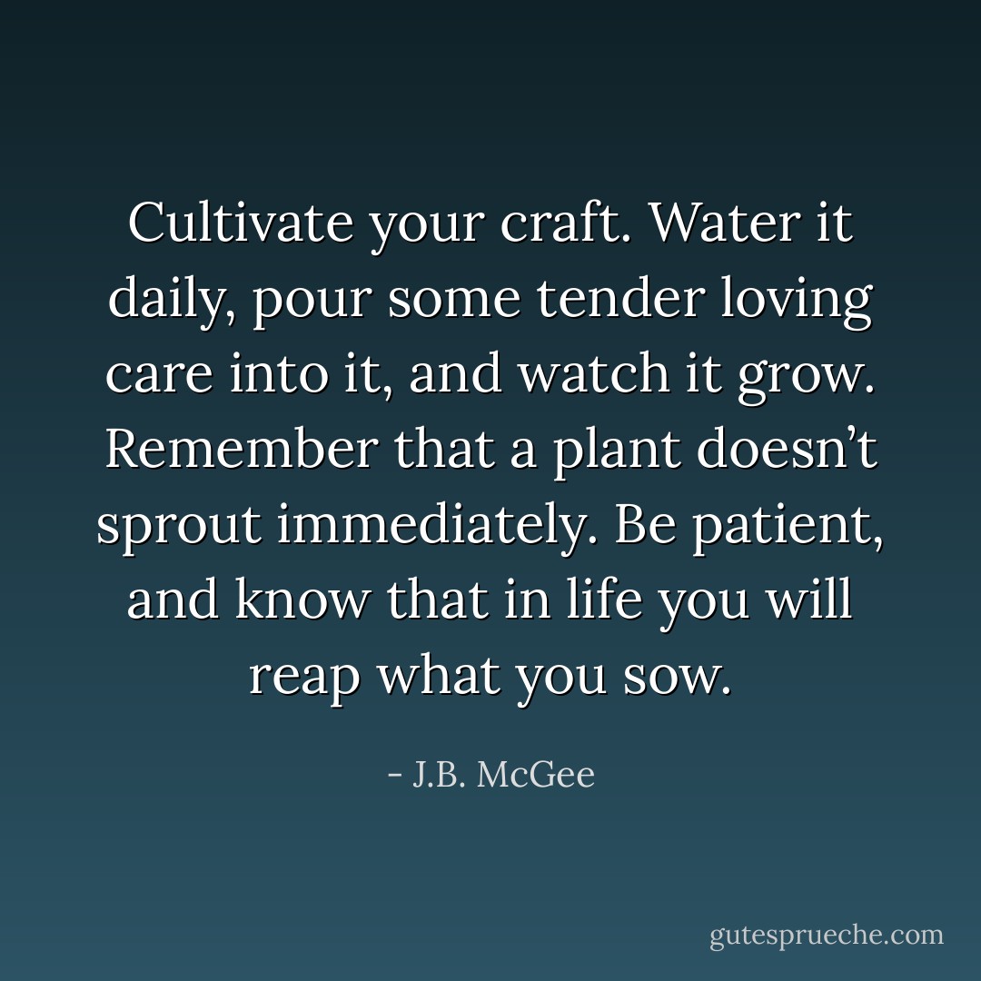 Cultivate your craft. Water it daily, pour some tender loving care into it, and watch it grow. Remember that a plant doesn’t sprout immediately. Be patient, and know that in life you will reap what you sow. - J.B. McGee