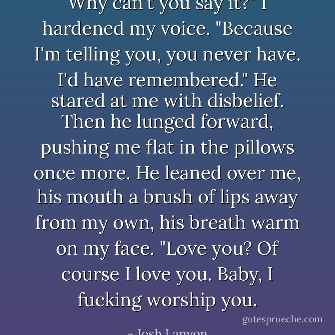 Why can't you say it?" I hardened my voice. "Because I'm telling you, you never have. I'd have remembered."<br />He stared at me with disbelief. Then he lunged forward, pushing me flat in the pillows once more. He leaned over me, his mouth a brush of lips away from my own, his breath warm on my face.<br />"Love you? Of course I love you. Baby, I fucking worship you. - Josh Lanyon