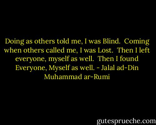 Doing as others told me, I was Blind.<br /><br />Coming when others called me, I was Lost.<br /><br />Then I left everyone, myself as well.<br /><br />Then I found Everyone, Myself as well. - Jalal ad-Din Muhammad ar-Rumi