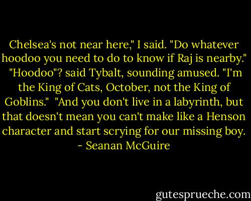 Chelsea's not near here," I said. "Do whatever hoodoo you need to do to know if Raj is nearby."<br /><br />"Hoodoo"? said Tybalt, sounding amused. "I'm the King of Cats, October, not the King of Goblins."<br /><br />"And you don't live in a labyrinth, but that doesn't mean you can't make like a Henson character and start scrying for our missing boy. - Seanan McGuire
