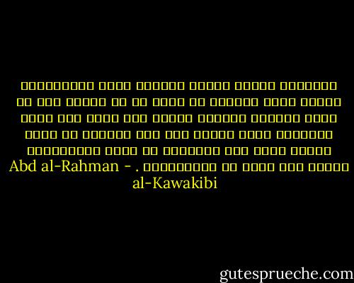 المستبد انسان مستعد بالطبع للشر وبالالجاء للخير فعلى الرعية أن تعرف ما هو الخير وما هو الشر فتلجيء حاكمها للخير رغم طبعه وقد يكفي للالجاء مجرد الطلب اذا علم الحاكم أن وراء القول فعلا ومن المعلوم أن مجرد الاستعداد للفعل فعل يكفي شر الاستعباد . - Abd al-Rahman al-Kawakibi