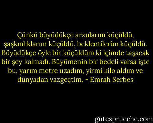 Çünkü büyüdükçe arzularım küçüldü, şaşkınlıklarım küçüldü, beklentilerim küçüldü. Büyüdükçe öyle bir küçüldüm ki içimde taşacak bir şey kalmadı. Büyümenin bir bedeli varsa işte bu, yarım metre uzadım, yirmi kilo aldım ve dünyadan vazgeçtim. - Emrah Serbes