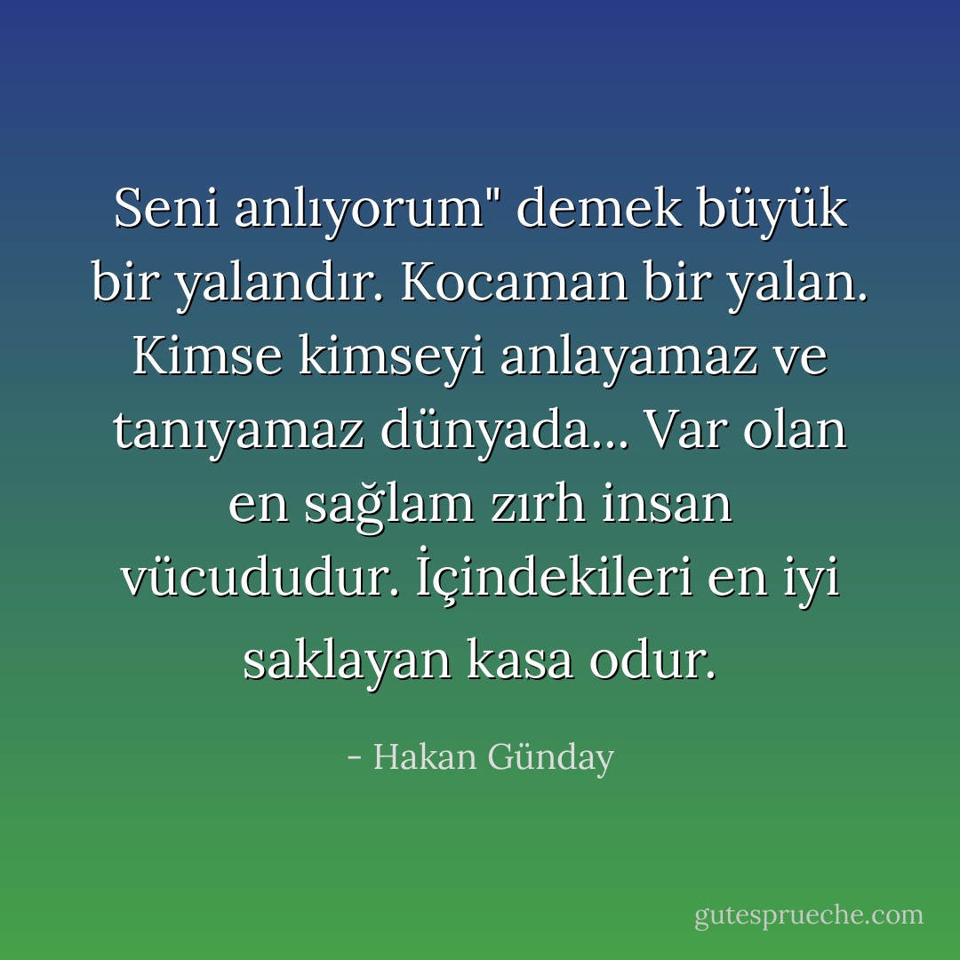 Seni anlıyorum" demek büyük bir yalandır. Kocaman bir yalan. Kimse kimseyi anlayamaz ve tanıyamaz dünyada... Var olan en sağlam zırh insan vücududur. İçindekileri en iyi saklayan kasa odur. - Hakan Günday