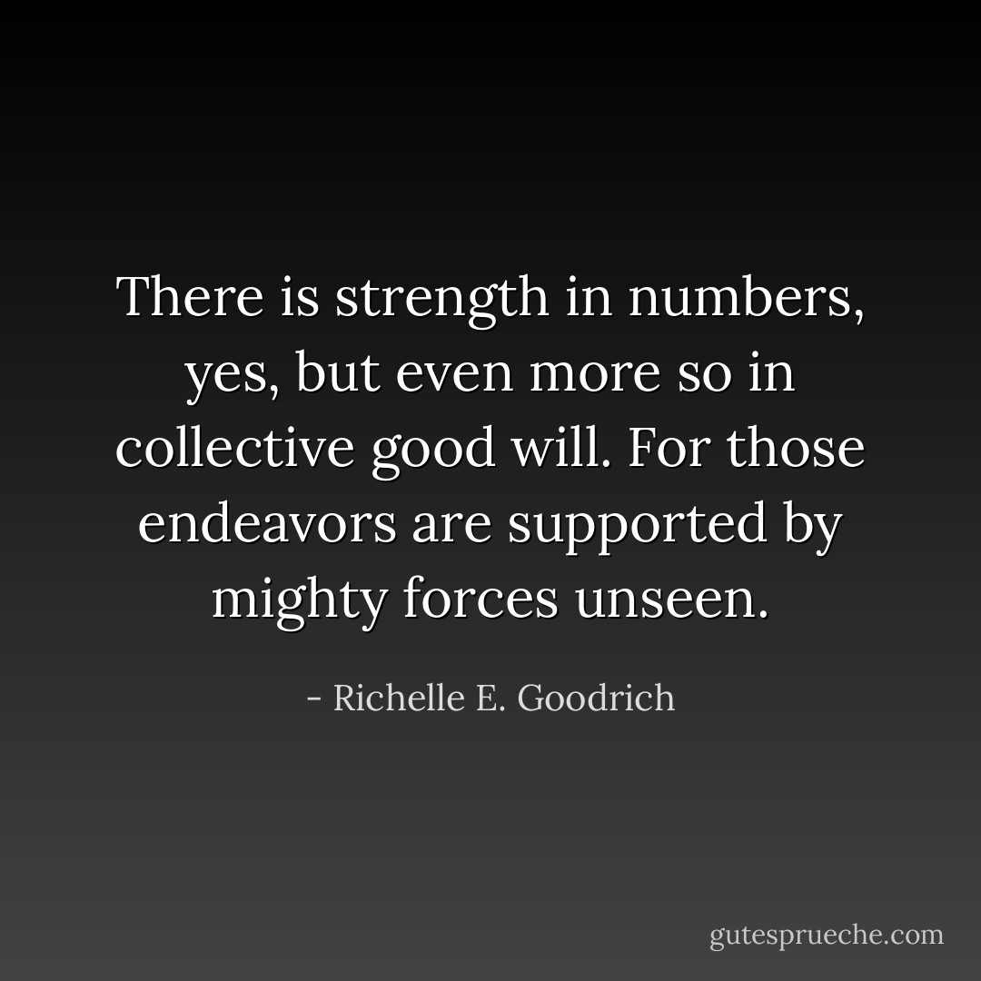 There is strength in numbers, yes, but even more so in collective good will. For those endeavors are supported by mighty forces unseen. - Richelle E. Goodrich