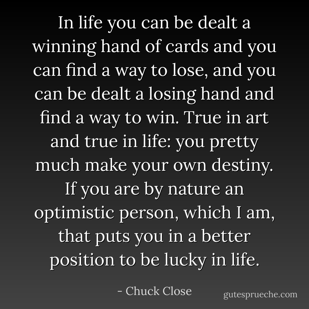 In life you can be dealt a winning hand of cards and you can find a way to lose, and you can be dealt a losing hand and find a way to win. True in art and true in life: you pretty much make your own destiny. If you are by nature an optimistic person, which I am, that puts you in a better position to be lucky in life. - Chuck Close