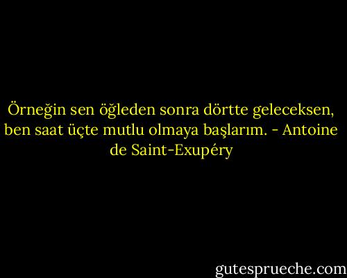 Örneğin sen öğleden sonra dörtte geleceksen, ben saat üçte mutlu olmaya başlarım. - Antoine de Saint-Exupéry