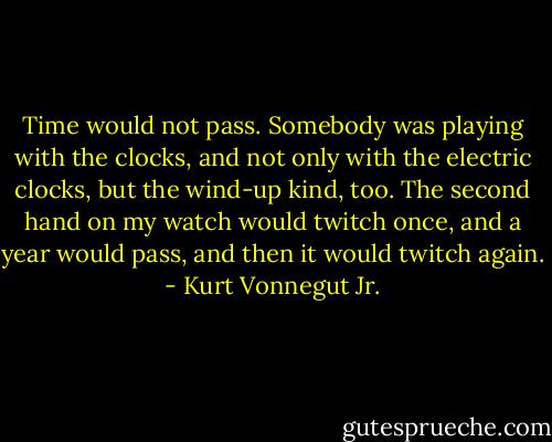 Time would not pass. Somebody was playing with the clocks, and not only with the electric clocks, but the wind-up kind, too. The second hand on my watch would twitch once, and a year would pass, and then it would twitch again. - Kurt Vonnegut Jr.