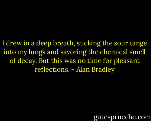 I drew in a deep breath, sucking the sour tange into my lungs and savoring the chemical smell of decay. But this was no time for pleasant reflections. - Alan Bradley