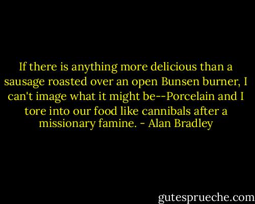 If there is anything more delicious than a sausage roasted over an open Bunsen burner, I can't image what it might be--Porcelain and I tore into our food like cannibals after a missionary famine. - Alan Bradley
