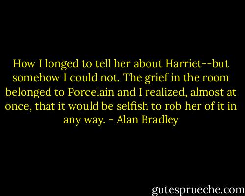 How I longed to tell her about Harriet--but somehow I could not. The grief in the room belonged to Porcelain and I realized, almost at once, that it would be selfish to rob her of it in any way. - Alan Bradley