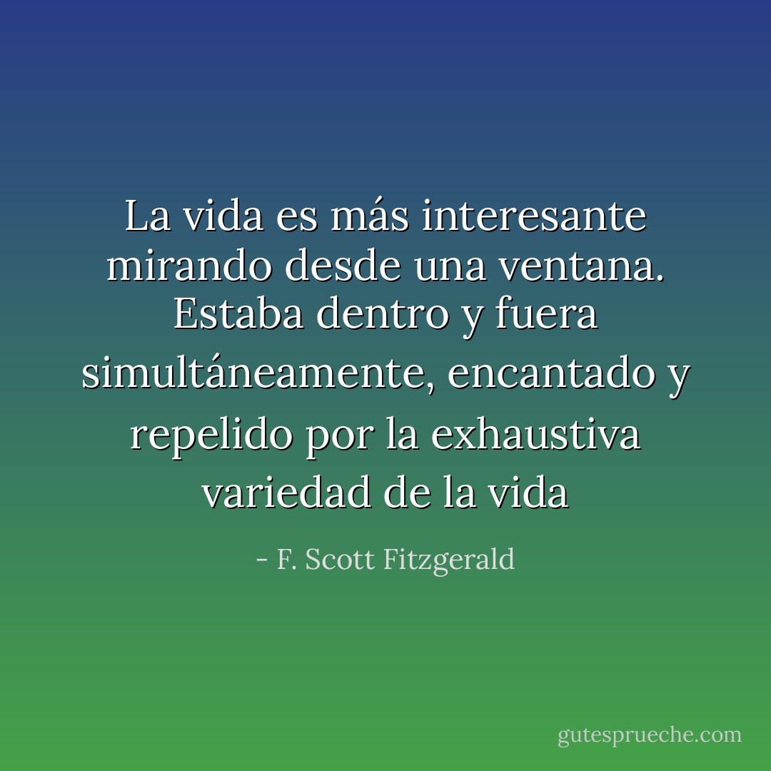 La vida es más interesante mirando desde una ventana. Estaba dentro y fuera simultáneamente, encantado y repelido por la exhaustiva variedad de la vida - F. Scott Fitzgerald