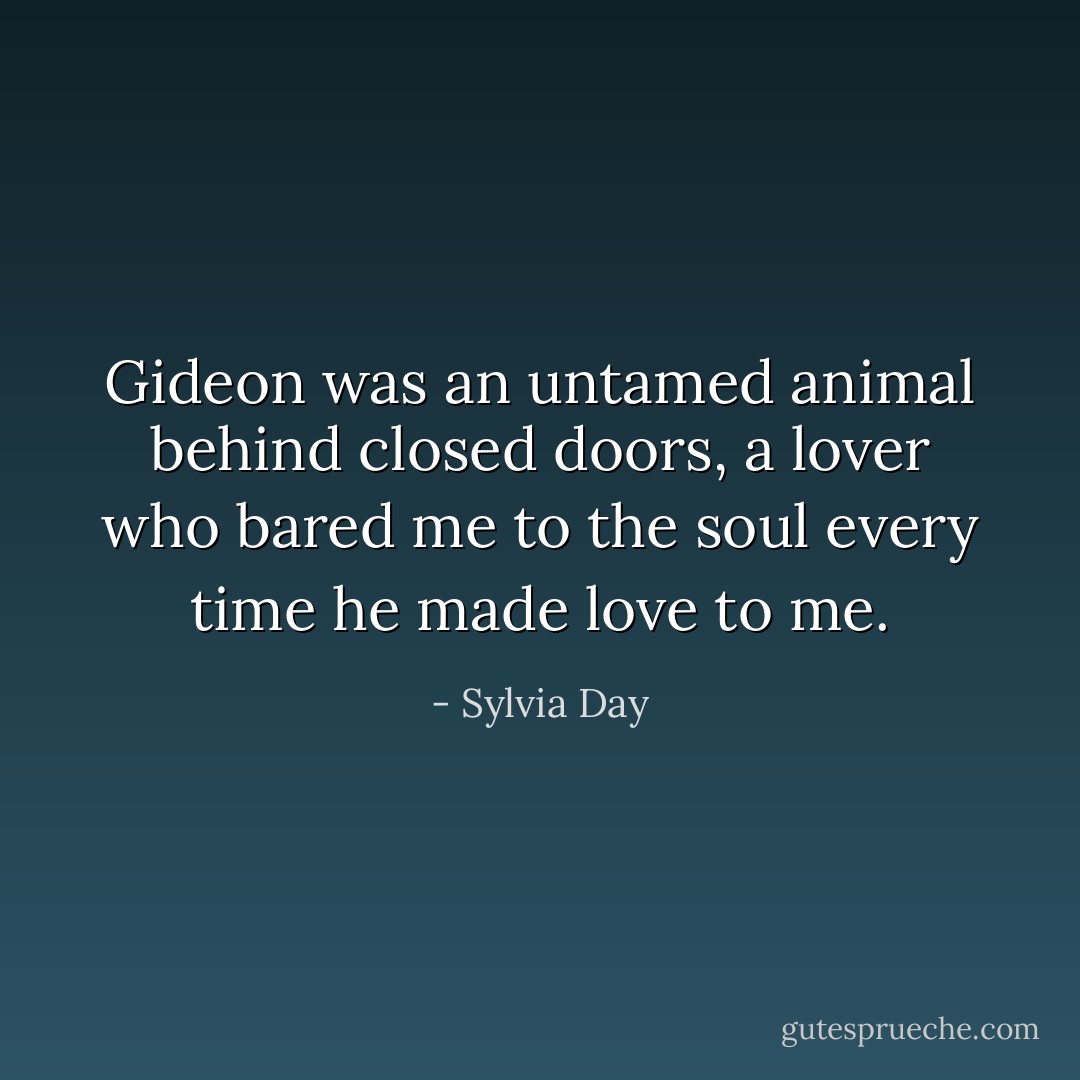 Gideon was an untamed animal behind closed doors, a lover who bared me to the soul every time he made love to me. - Sylvia Day
