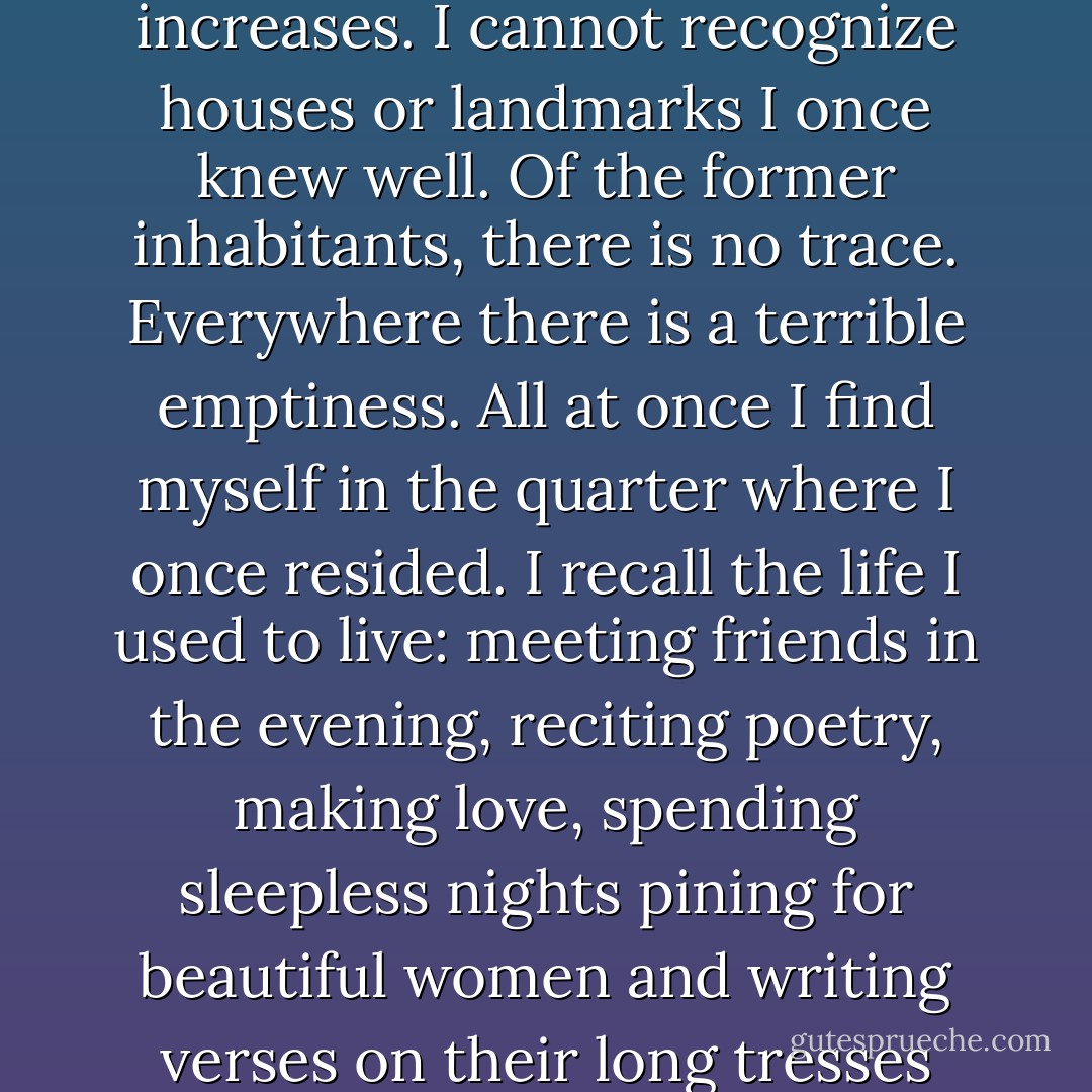I am back in my beloved city. The scene of desolation fills my eyes with tears. At every step my distress and agitation increases. I cannot recognize houses or landmarks I once knew well. Of the former inhabitants, there is no trace. Everywhere there is a terrible emptiness. All at once I find myself in the quarter where I once resided. I recall the life I used to live: meeting friends in the evening, reciting poetry, making love, spending sleepless nights pining for beautiful women and writing verses on their long tresses which held me captive. That was life! What is there left of it? Nothing. - Khushwant Singh