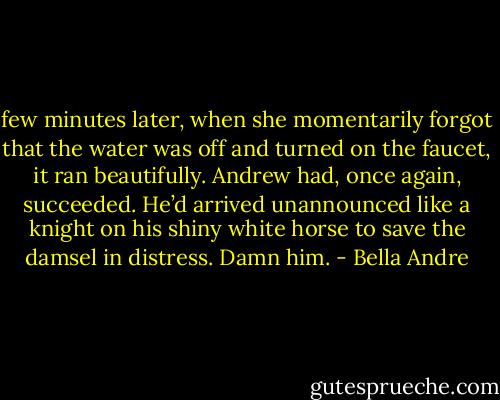few minutes later, when she momentarily forgot that the water was off<br />and turned on<br />the faucet, it ran beautifully.<br />Andrew had, once again, succeeded. He’d arrived unannounced like a knight on<br />his shiny<br />white horse to save the damsel in distress.<br />Damn him. - Bella Andre