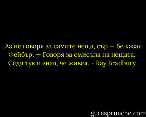 „Аз не говоря за самите неща, сър — бе казал Фейбър. — Говоря за смисъла на нещата. Седя тук и зная, че живея. - Ray Bradbury