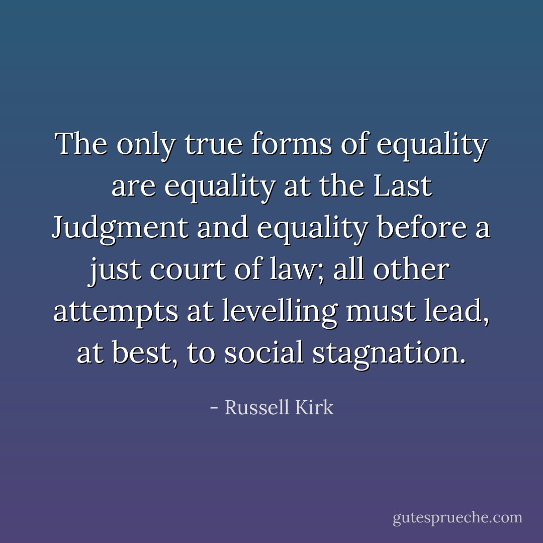 The only true forms of equality are equality at the Last Judgment and equality before a just court of law; all other attempts at levelling must lead, at best, to social stagnation. - Russell Kirk