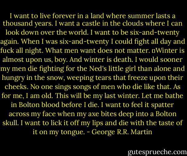 I want to live forever in a land where summer lasts a thousand years. I want a castle in the clouds where I can look down over the world. I want to be six-and-twenty again. When I was six-and-twenty I could fight all day and fuck all night. What men want does not matter.<br />	Winter is almost upon us, boy. And winter is death. I would sooner my men die fighting for the Ned's little girl than alone and hungry in the snow, weeping tears that freeze upon their cheeks. No one sings songs of men who die like that. As for me, I am old. This will be my last winter. Let me bathe in Bolton blood before I die. I want to feel it spatter across my face when my axe bites deep into a Bolton skull. I want to lick it off my lips and die with the taste of it on my tongue. - George R.R. Martin