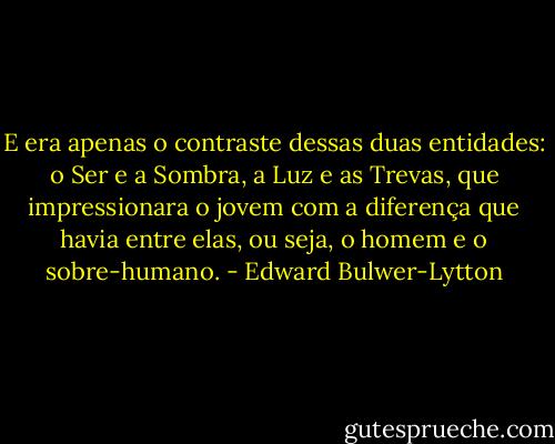 E era apenas o contraste dessas duas entidades: o Ser e a Sombra, a Luz e as Trevas, que impressionara o jovem com a diferença que havia entre elas, ou seja, o homem e o sobre-humano. - Edward Bulwer-Lytton
