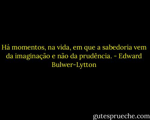 Há momentos, na vida, em que a sabedoria vem da imaginação e não da prudência. - Edward Bulwer-Lytton