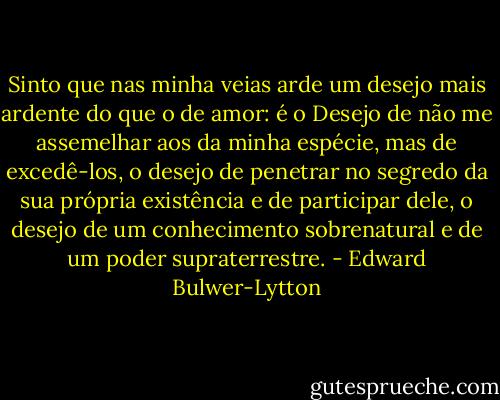 Sinto que nas minha veias arde um desejo mais ardente do que o de amor: é o Desejo de não me assemelhar aos da minha espécie, mas de excedê-los, o desejo de penetrar no segredo da sua própria existência e de participar dele, o desejo de um conhecimento sobrenatural e de um poder supraterrestre. - Edward Bulwer-Lytton