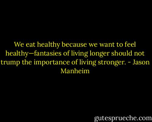We eat healthy because we want to feel healthy—fantasies of living longer should not trump the importance of living stronger. - Jason Manheim