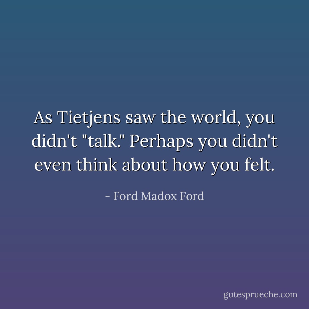 As Tietjens saw the world, you didn't "talk." Perhaps you didn't even think about how you felt. - Ford Madox Ford