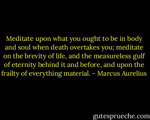 Meditate upon what you ought to be in body and soul when death overtakes you; meditate on the brevity of life, and the measureless gulf of eternity behind it and before, and upon the frailty of everything material. - Marcus Aurelius