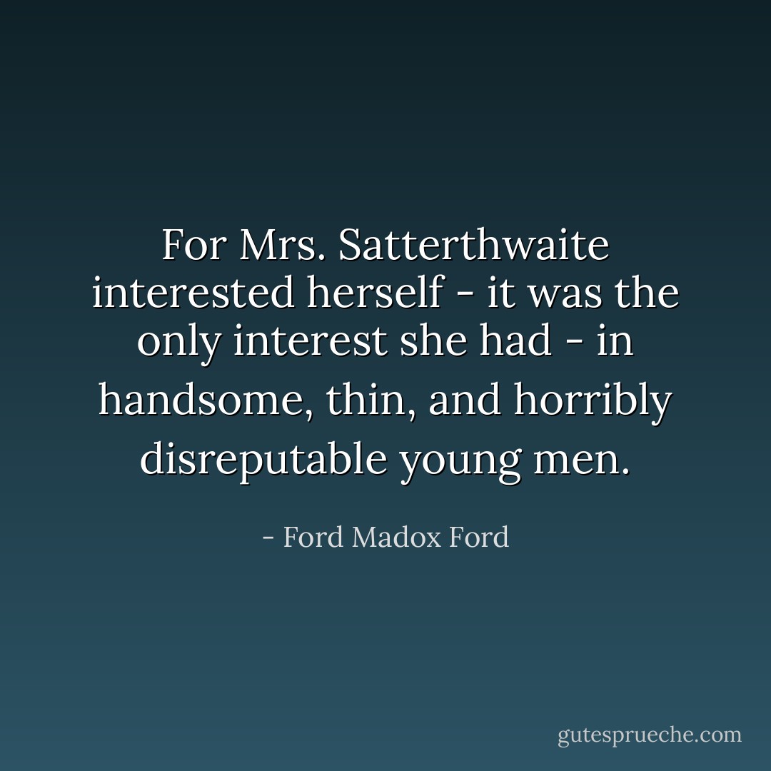 For Mrs. Satterthwaite interested herself - it was the only interest she had - in handsome, thin, and horribly disreputable young men. - Ford Madox Ford