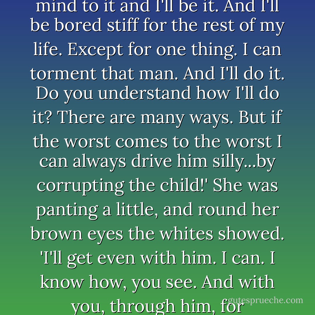 You will then. Listen here...I've always got this to look forward to: I'll settle down by that man's side. I'll be as virtuous as any woman. I've made up my mind to it and I'll be it. And I'll be bored stiff for the rest of my life. Except for one thing. I can torment that man. And I'll do it. Do you understand how I'll do it? There are many ways. But if the worst comes to the worst I can always drive him silly...by corrupting the child!' She was panting a little, and round her brown eyes the whites showed. 'I'll get even with him. I can. I know how, you see. And with you, through him, for tormenting me. I've come all the way from Brittany without stopping. I haven't slept...But I can... - Ford Madox Ford