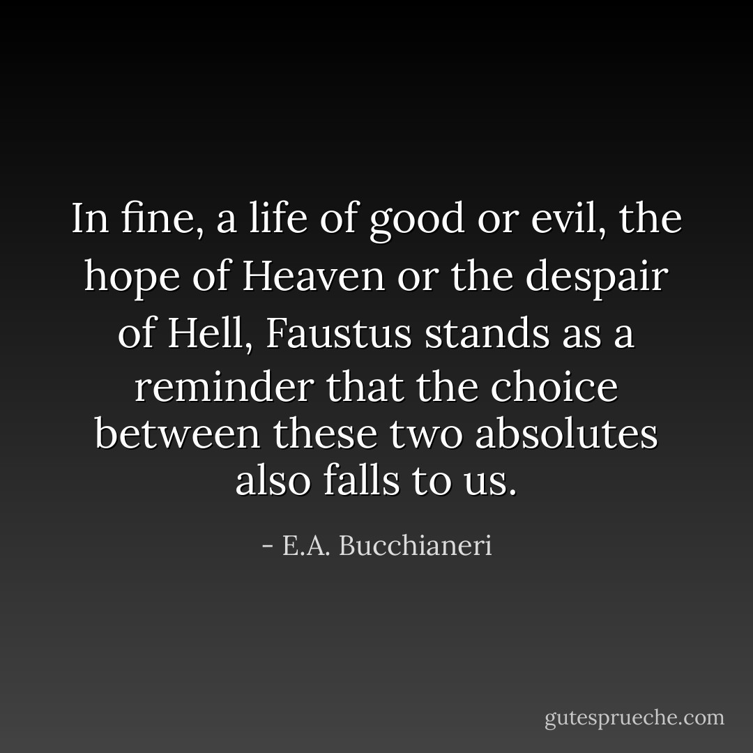 In fine, a life of good or evil, the hope of Heaven or the despair of Hell, Faustus stands as a reminder that the choice between these two absolutes also falls to us. - E.A. Bucchianeri