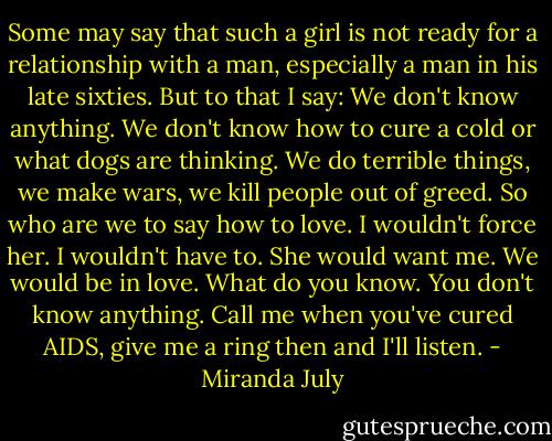 Some may say that such a girl is not ready for a relationship with a man, especially a man in his late sixties. But to that I say: We don't know anything. We don't know how to cure a cold or what dogs are thinking. We do terrible things, we make wars, we kill people out of greed. So who are we to say how to love. I wouldn't force her. I wouldn't have to. She would want me. We would be in love. What do you know. You don't know anything. Call me when you've cured AIDS, give me a ring then and I'll listen. - Miranda July
