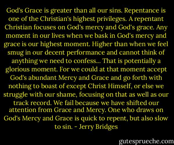 God's Grace is greater than all our sins. Repentance is one of the Christian's highest privileges. A repentant Christian focuses on God's mercy and God's grace. Any moment in our lives when we bask in God's mercy and grace is our highest moment. Higher than when we feel smug in our decent performance and cannot think of anything we need to confess... That is potentially a glorious moment. For we could at that moment accept God's abundant Mercy and Grace and go forth with nothing to boast of except Christ Himself, or else we struggle with our shame, focusing on that as well as our track record. We fail because we have shifted our attention from Grace and Mercy. One who draws on God's Mercy and Grace is quick to repent, but also slow to sin. - Jerry Bridges