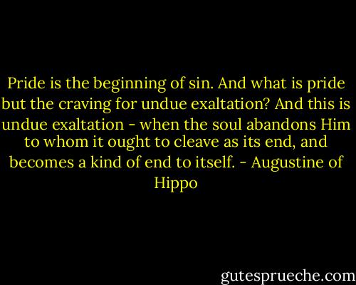 Pride is the beginning of sin. And what is pride but the craving for undue exaltation? And this is undue exaltation - when the soul abandons Him to whom it ought to cleave as its end, and becomes a kind of end to itself. - Augustine of Hippo