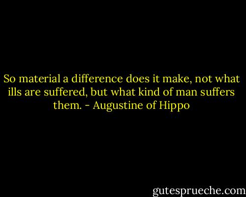 So material a difference does it make, not what ills are suffered, but what kind of man suffers them. - Augustine of Hippo