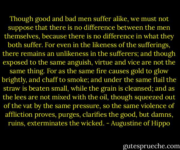 Though good and bad men suffer alike, we must not suppose that there is no difference between the men themselves, because there is no difference in what they both suffer. For even in the likeness of the sufferings, there remains an unlikeness in the sufferers; and though exposed to the same anguish, virtue and vice are not the same thing. For as the same fire causes gold to glow brightly, and chaff to smoke; and under the same flail the straw is beaten small, while the grain is cleansed; and as the lees are not mixed with the oil, though squeezed out of the vat by the same pressure, so the same violence of affliction proves, purges, clarifies the good, but damns, ruins, exterminates the wicked. - Augustine of Hippo