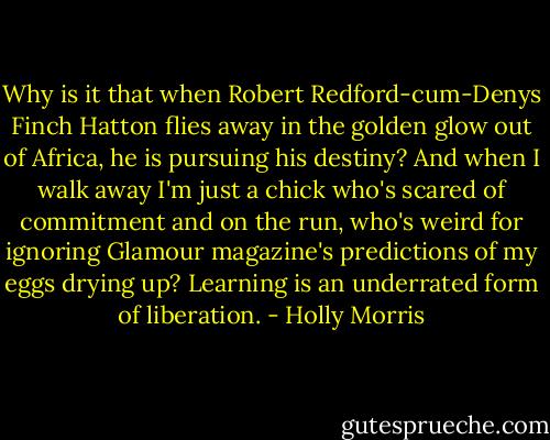 Why is it that when Robert Redford-cum-Denys Finch Hatton flies away in the golden glow out of Africa, he is pursuing his destiny? And when I walk away I'm just a chick who's scared of commitment and on the run, who's weird for ignoring Glamour magazine's predictions of my eggs drying up? Learning is an underrated form of liberation. - Holly Morris