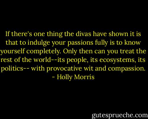 If there's one thing the divas have shown it is that to indulge your passions fully is to know yourself completely. Only then can you treat the rest of the world--its people, its ecosystems, its politics-- with provocative wit and compassion. - Holly Morris