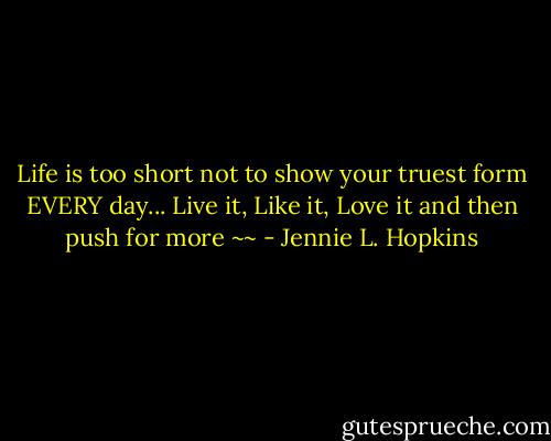Life is too short not to show your truest form EVERY day... Live it, Like it, Love it and then push for more ~~ - Jennie L. Hopkins