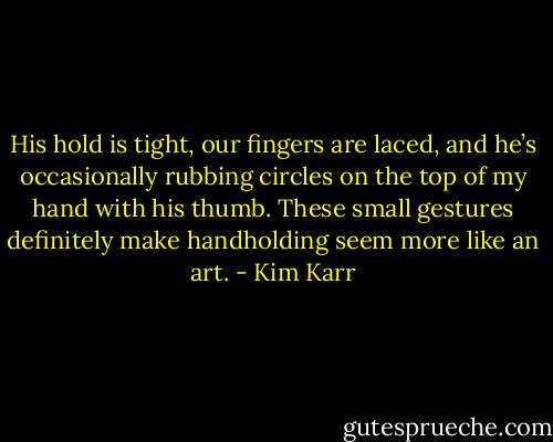 His hold is tight, our fingers are laced, and he’s occasionally rubbing circles on the top of my hand with his thumb. These small gestures definitely make handholding seem more like an art. - Kim Karr